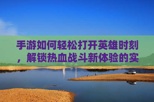 手游如何轻松打开英雄时刻，解锁热血战斗新体验的实用指南，手游轻松打开英雄时刻，解锁热血战斗新体验的实用指南