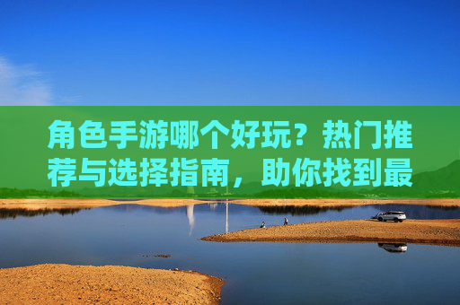 角色手游哪个好玩？热门推荐与选择指南，助你找到最适合自己的游戏，角色手游推荐，热门选择与指南，助你找到最适合自己的游戏