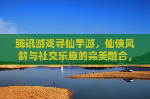 腾讯游戏寻仙手游，仙侠风韵与社交乐趣的完美融合，带你重返仙界