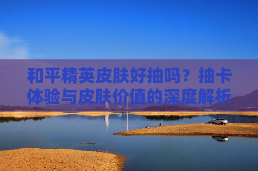 和平精英皮肤好抽吗？抽卡体验与皮肤价值的深度解析，和平精英皮肤好抽吗？抽卡体验与皮肤价值的深度解析