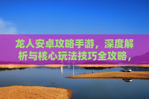 龙人安卓攻略手游,深度解析与核心玩法技巧全攻略,龙人安卓攻略手游,深度解析与核心玩法技巧全攻略