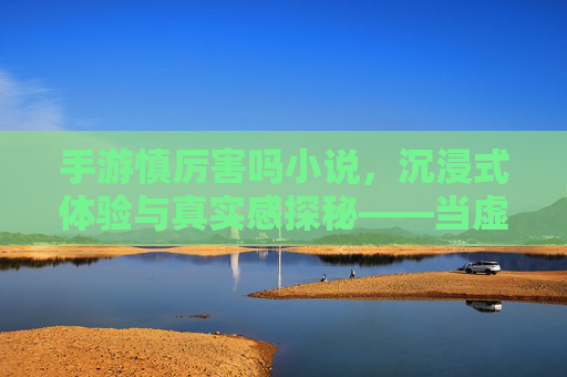 手游慎厉害吗小说，沉浸式体验与真实感探秘——当虚拟世界与文字叙事碰撞的奇遇，手游慎厉害吗小说，沉浸式体验与真实感探秘——当虚拟世界与文字叙事碰撞的奇遇