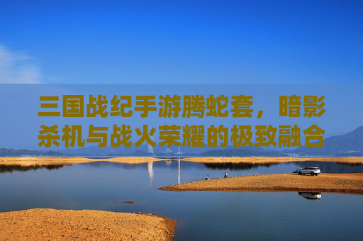 三国战纪手游腾蛇套,暗影杀机与战火荣耀的极致融合,三国战纪手游腾蛇套,暗影杀机与战火荣耀的极致融合