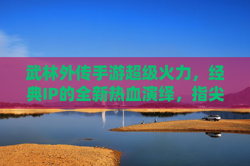 武林外传手游超级火力，经典IP的全新热血演绎，指尖江湖的无限可能