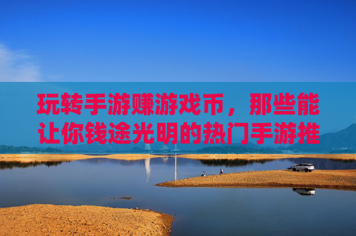 玩转手游赚游戏币，那些能让你钱途光明的热门手游推荐与赚钱技巧，玩转手游赚游戏币，热门手游推荐与赚钱技巧全解析