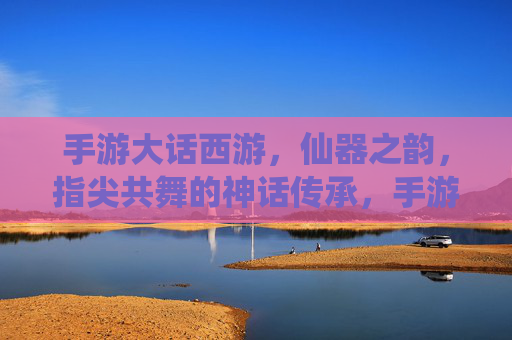 手游大话西游，仙器之韵，指尖共舞的神话传承，手游大话西游，仙器之韵，指尖共舞的神话传承