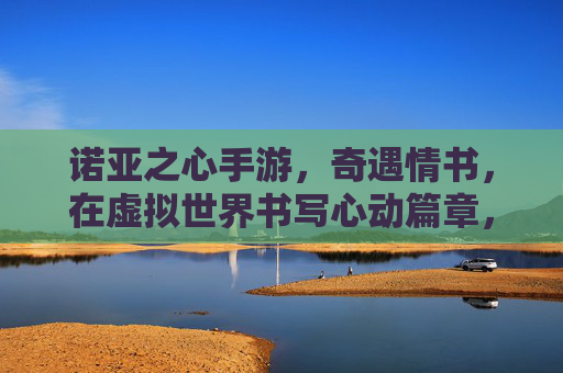 诺亚之心手游，奇遇情书，在虚拟世界书写心动篇章，诺亚之心手游，奇遇情书，在虚拟世界书写心动篇章