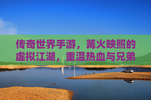 传奇世界手游,篝火映照的虚拟江湖,重温热血与兄弟情,传奇世界手游,篝火映照的虚拟江湖,重温热血与兄弟情