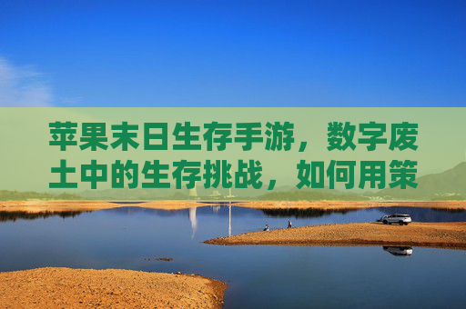 苹果末日生存手游,数字废土中的生存挑战,如何用策略与协作征服末日,苹果末日生存手游,数字废土中的生存挑战,策略与协作的末日征服之道