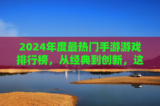 2024年度最热门手游游戏排行榜，从经典到创新，这些游戏引领玩家潮流，2024年度最热门手游游戏排行榜，经典与创新并存的潮流引领者