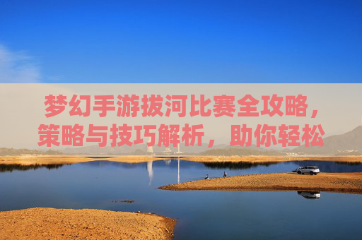 梦幻手游拔河比赛全攻略,策略与技巧解析,助你轻松夺冠,梦幻手游拔河比赛全攻略,策略与技巧解析,助你轻松夺冠