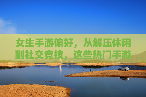 女生手游偏好，从解压休闲到社交竞技，这些热门手游是她们的心头好，女生手游偏好，从解压休闲到社交竞技，这些热门手游是她们的心头好