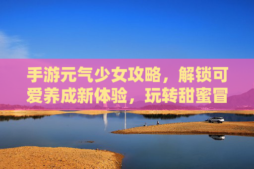 手游元气少女攻略，解锁可爱养成新体验，玩转甜蜜冒险，元气少女手游攻略，解锁可爱养成新体验，玩转甜蜜冒险