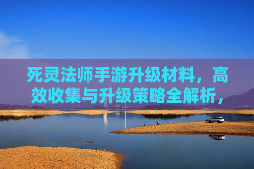 死灵法师手游升级材料，高效收集与升级策略全解析，死灵法师手游升级材料，高效收集与升级策略全解析