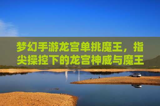 梦幻手游龙宫单挑魔王，指尖操控下的龙宫神威与魔王对决的燃魂之旅，梦幻手游龙宫单挑魔王，指尖操控下的神威与魔王燃魂对决之旅