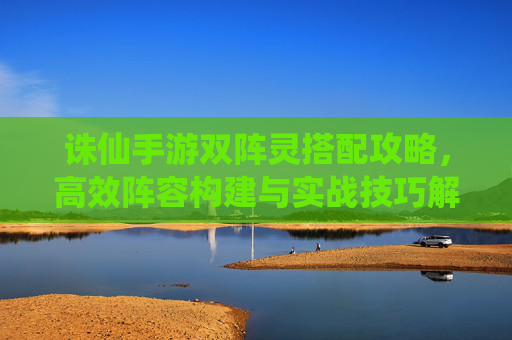 诛仙手游双阵灵搭配攻略，高效阵容构建与实战技巧解析，诛仙手游双阵灵搭配攻略，高效阵容构建与实战技巧解析