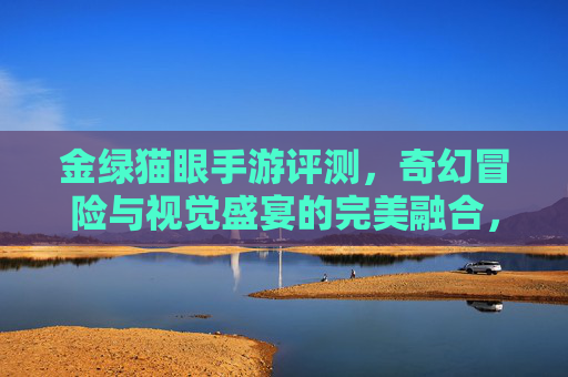 金绿猫眼手游评测，奇幻冒险与视觉盛宴的完美融合，指尖上的奇幻探索之旅，金绿猫眼手游评测，奇幻冒险与视觉盛宴的完美融合，指尖上的奇幻探索之旅