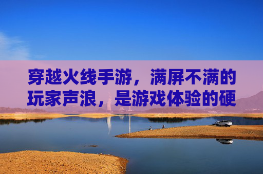 穿越火线手游,满屏不满的玩家声浪,是游戏体验的硬伤还是运营模式的无奈?穿越火线手游玩家声浪问题,是游戏体验的硬伤还是运营模式的无奈?
