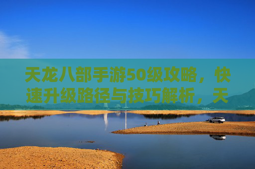 天龙八部手游50级攻略，快速升级路径与技巧解析，天龙八部手游50级快速升级攻略，路径与技巧解析
