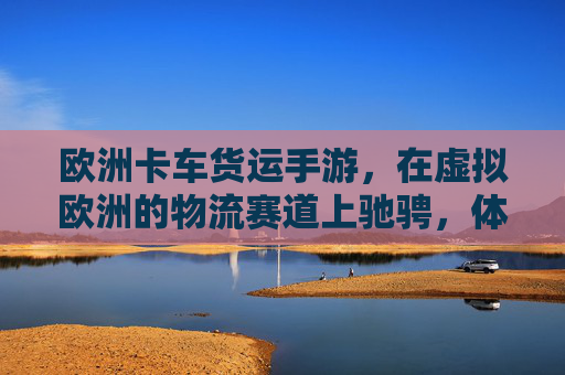 欧洲卡车货运手游,在虚拟欧洲的物流赛道上驰骋,体验真实运输的激情与挑战,欧洲卡车货运手游,在虚拟欧洲物流赛道上驰骋,体验真实运输的激情与挑战