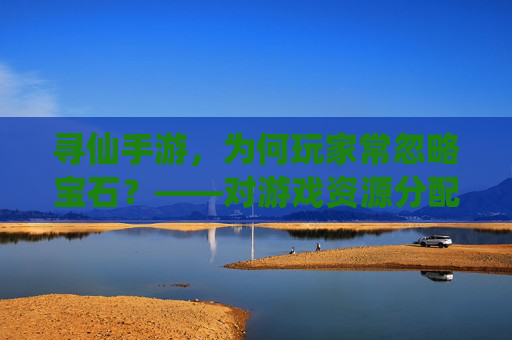 寻仙手游,为何玩家常忽略宝石?——对游戏资源分配与体验的反思,寻仙手游玩家为何常忽略宝石?资源分配与体验的反思
