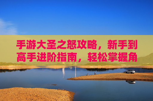 手游大圣之怒攻略，新手到高手进阶指南，轻松掌握角色养成与关卡挑战核心技巧，手游大圣之怒新手到高手进阶指南，角色养成与关卡挑战核心技巧解析