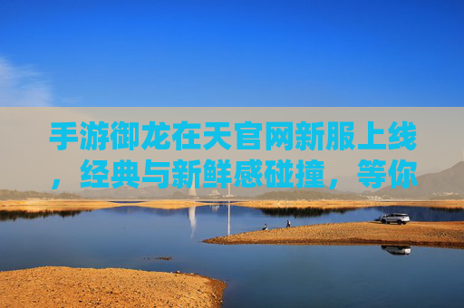 手游御龙在天官网新服上线，经典与新鲜感碰撞，等你开启全新冒险！