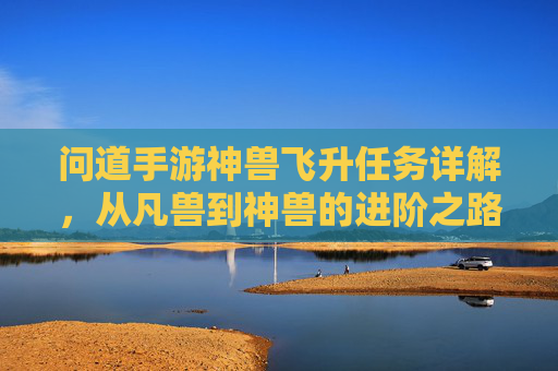 问道手游神兽飞升任务详解,从凡兽到神兽的进阶之路,顶级奖励与玩法技巧全解析,问道手游神兽飞升任务详解,从凡兽到神兽的进阶之路、顶级奖励与玩法技巧全解析