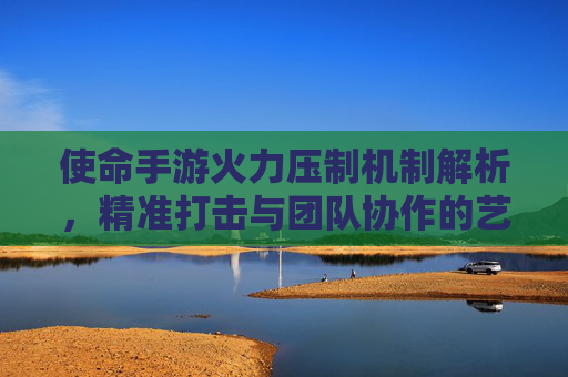 使命手游火力压制机制解析,精准打击与团队协作的艺术