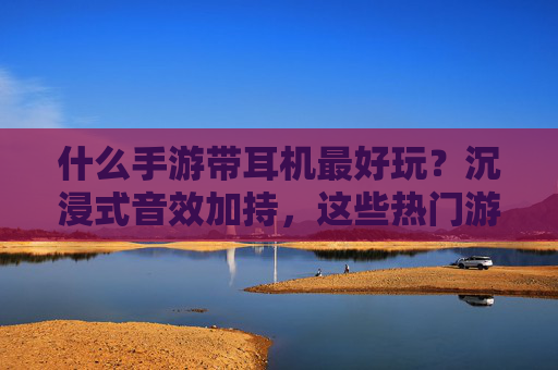 什么手游带耳机最好玩？沉浸式音效加持，这些热门游戏让你沉浸其中！