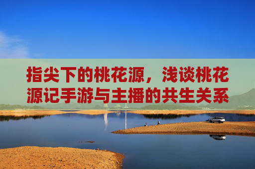 指尖下的桃花源,浅谈桃花源记手游与主播的共生关系,指尖下的桃花源,浅谈桃花源记手游与主播的共生关系