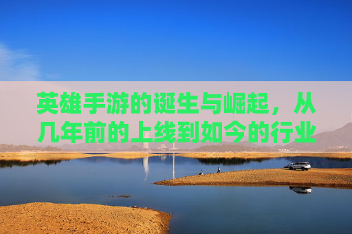 英雄手游的诞生与崛起，从几年前的上线到如今的行业标杆，英雄手游的诞生与崛起，从上线到成为行业标杆的历程