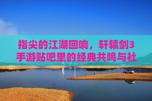 指尖的江湖回响,轩辕剑3手游贴吧里的经典共鸣与社区温情