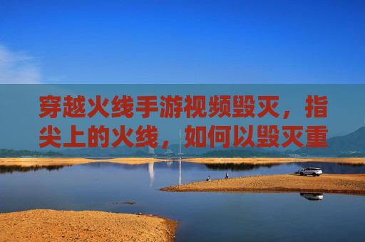 穿越火线手游视频毁灭，指尖上的火线，如何以毁灭重塑经典与挑战？穿越火线手游视频毁灭，指尖上的火线，如何以经典重塑挑战？