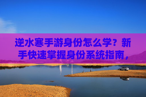 逆水寒手游身份怎么学？新手快速掌握身份系统指南，逆水寒手游身份系统新手快速学习指南，如何掌握身份玩法技巧