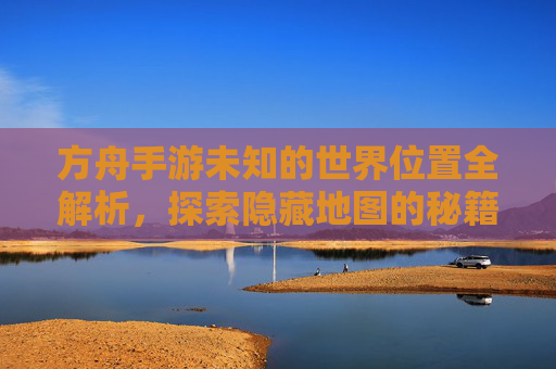 方舟手游未知的世界位置全解析，探索隐藏地图的秘籍，方舟手游未知的世界位置全解析，探索隐藏地图的秘籍