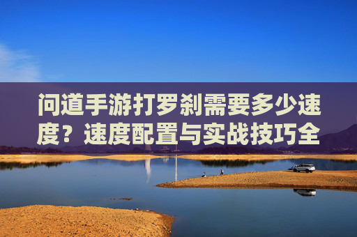 问道手游打罗刹需要多少速度？速度配置与实战技巧全解析，问道手游打罗刹需要多少速度？速度配置与实战技巧全解析