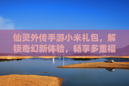 仙灵外传手游小米礼包，解锁奇幻新体验，畅享多重福利盛宴，仙灵外传手游小米礼包，解锁奇幻新体验，畅享多重福利盛宴