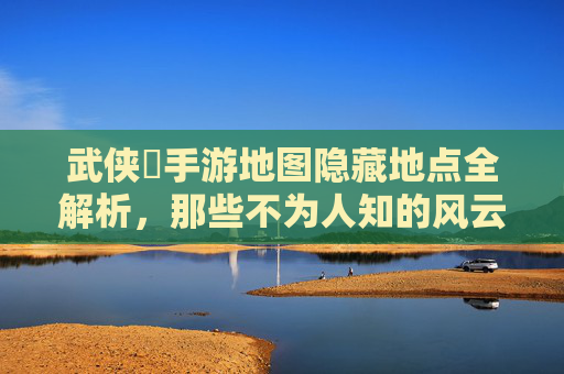武侠乂手游地图隐藏地点全解析,那些不为人知的风云秘境