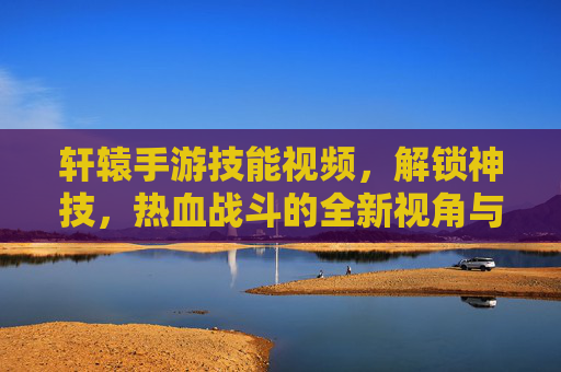 轩辕手游技能视频，解锁神技，热血战斗的全新视角与学习指南，轩辕手游技能视频，解锁神技，热血战斗的全新视角与学习指南
