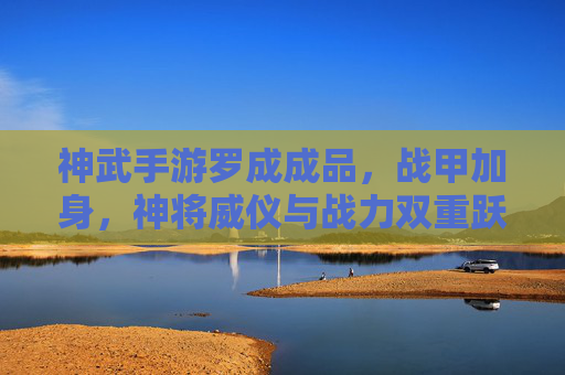 神武手游罗成成品,战甲加身,神将威仪与战力双重跃升,神武手游罗成战甲成品,威仪与战力双重跃升