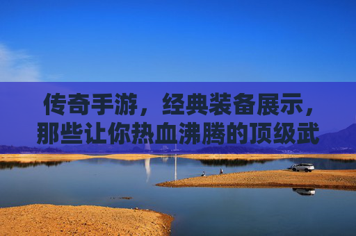 传奇手游,经典装备展示,那些让你热血沸腾的顶级武器与防具