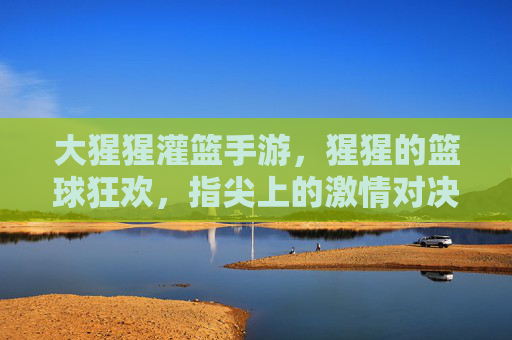 大猩猩灌篮手游，猩猩的篮球狂欢，指尖上的激情对决，大猩猩灌篮手游，猩猩的篮球狂欢，指尖上的激情对决