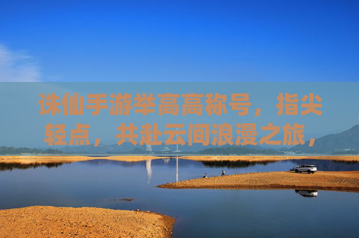 诛仙手游举高高称号，指尖轻点，共赴云间浪漫之旅，诛仙手游举高高称号，指尖轻点，共赴云间浪漫之旅