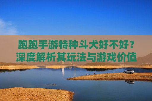 跑跑手游特种斗犬好不好？深度解析其玩法与游戏价值