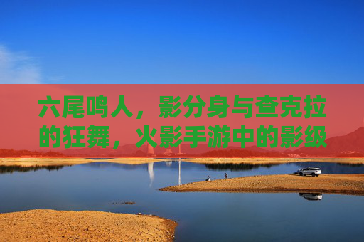 六尾鸣人，影分身与查克拉的狂舞，火影手游中的影级输出者，六尾鸣人，影分身与查克拉的狂舞，火影手游中的影级输出者