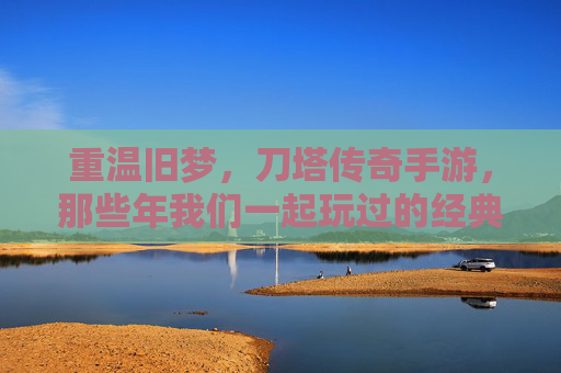 重温旧梦，刀塔传奇手游，那些年我们一起玩过的经典，重温旧梦，刀塔传奇手游，那些年我们一起玩过的经典