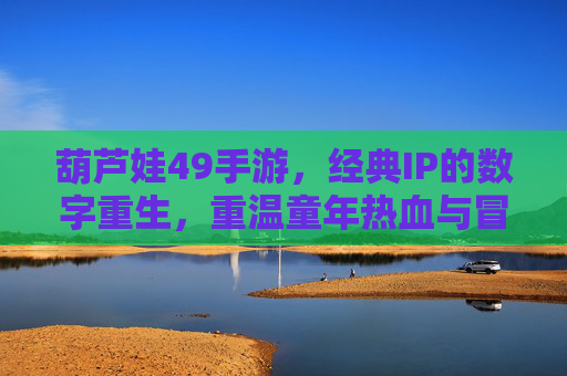 葫芦娃49手游，经典IP的数字重生，重温童年热血与冒险