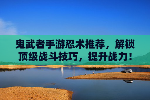 鬼武者手游忍术推荐，解锁顶级战斗技巧，提升战力！鬼武者手游忍术推荐，解锁顶级战斗技巧，提升战力！