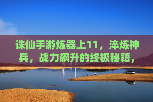 诛仙手游炼器上11，淬炼神兵，战力飙升的终极秘籍，诛仙手游炼器上11，淬炼神兵，战力飙升的终极秘籍